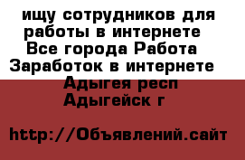 ищу сотрудников для работы в интернете - Все города Работа » Заработок в интернете   . Адыгея респ.,Адыгейск г.